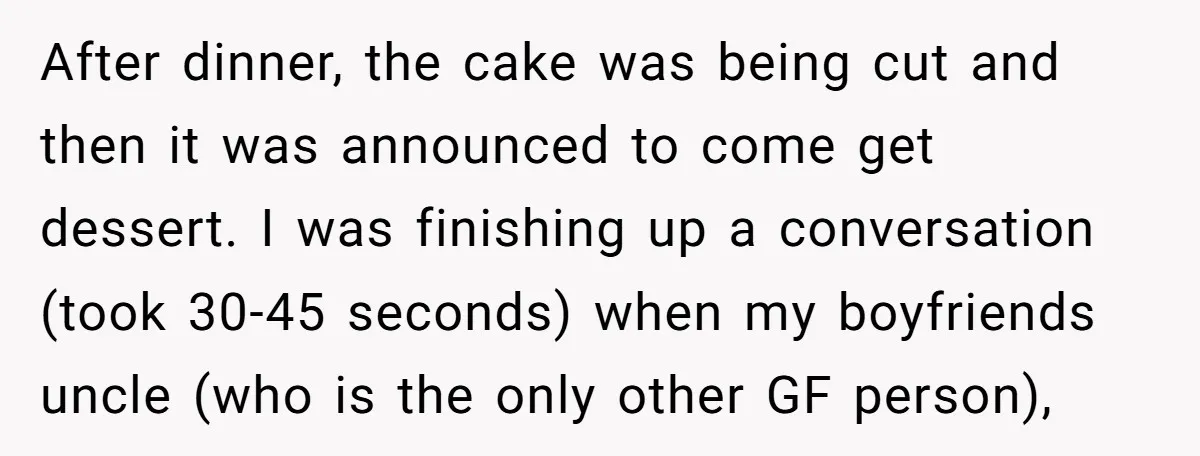 After dinner, the cake was being cut and then it was announced to come get dessert. I was finishing up a conversation (took 30-45 seconds) when my boyfriends uncle (who...