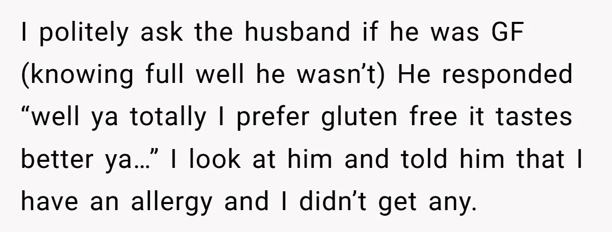 I politely ask the husband if he was GF (knowing full well he wasn’t) He responded “well ya totally I prefer gluten free it tastes better ya…” I look at...