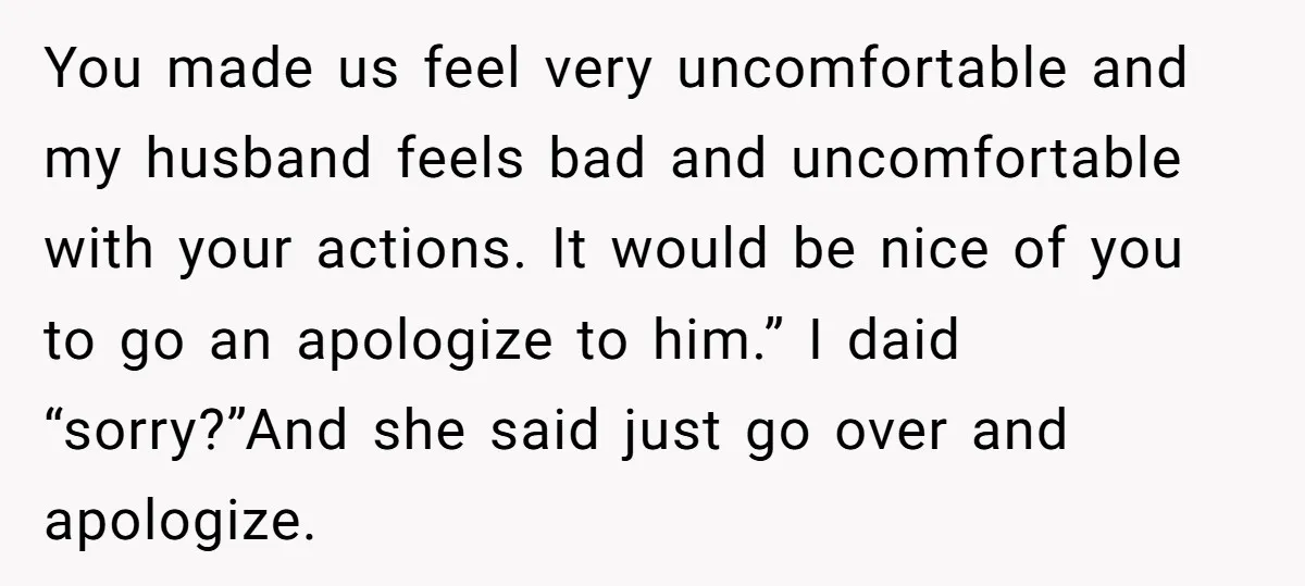 You made us feel very uncomfortable and my husband feels bad and uncomfortable with your actions. It would be nice of you to go an apologize to him.” I daid...