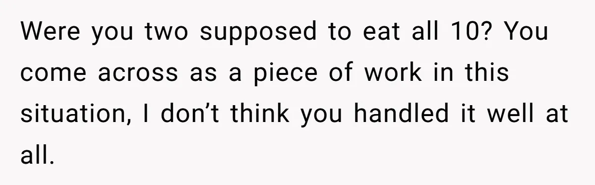 Were you two supposed to eat all 10? You come across as a piece of work in this situation, I don’t think you handled it well at all.