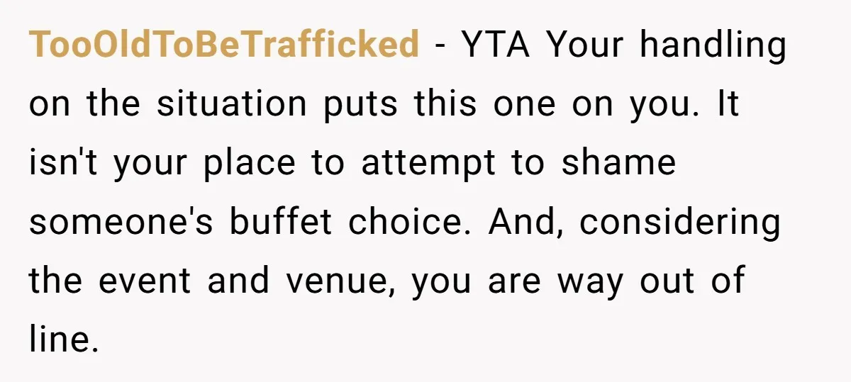 TooOldToBeTrafficked − YTA Your handling on the situation puts this one on you. It isn't your place to attempt to shame someone's buffet choice. And, considering the event and venue,...