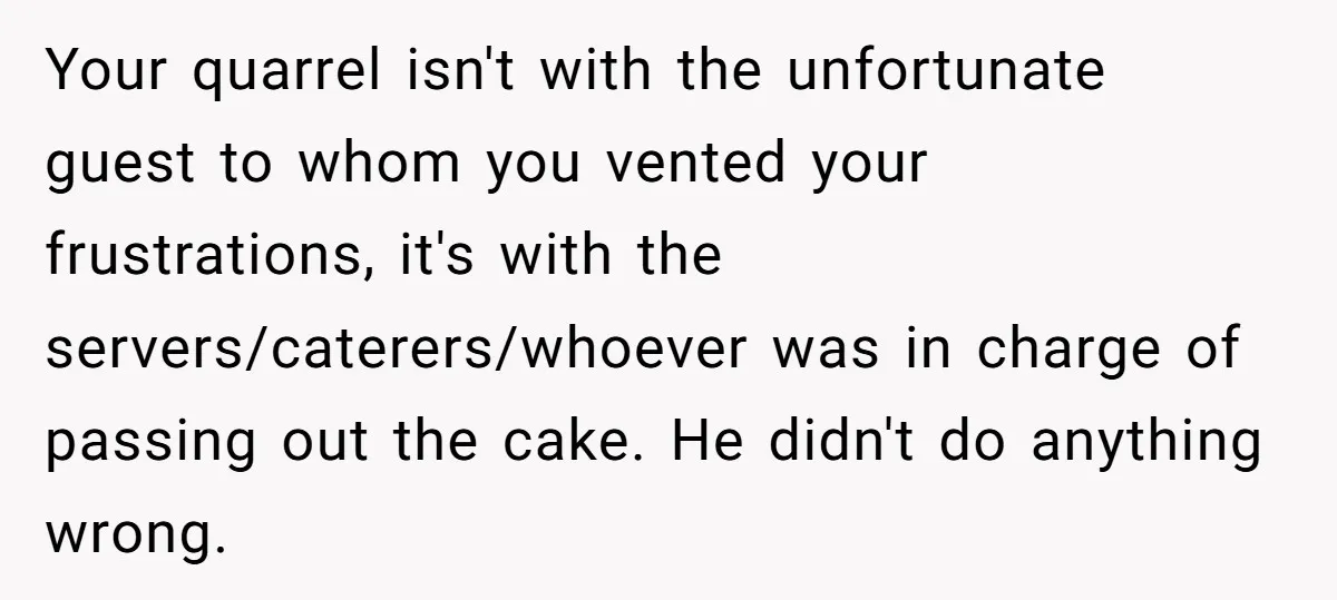 Your quarrel isn't with the unfortunate guest to whom you vented your frustrations, it's with the servers/caterers/whoever was in charge of passing out the cake. He didn't do anything wrong.