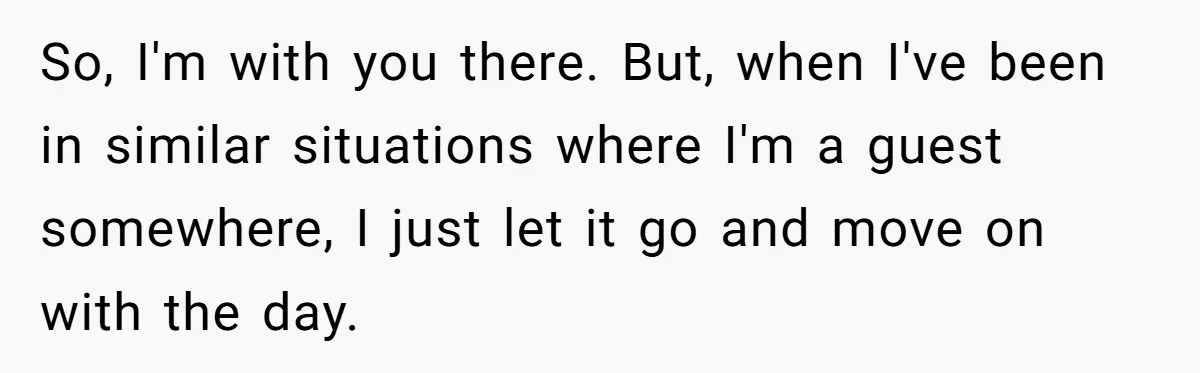 So, I'm with you there. But, when I've been in similar situations where I'm a guest somewhere, I just let it go and move on with the day.