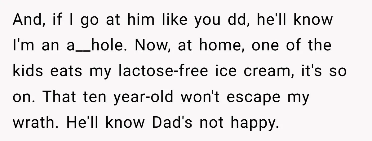 And, if I go at him like you dd, he'll know I'm an a__hole. Now, at home, one of the kids eats my lactose-free ice cream, it's so on. That...