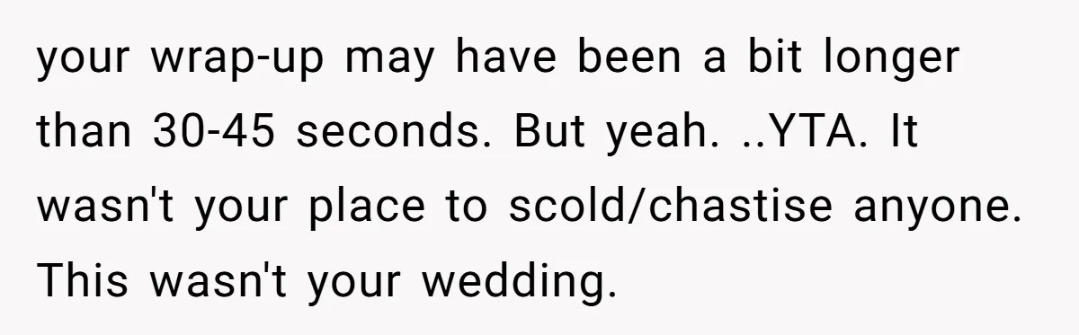 your wrap-up may have been a bit longer than 30-45 seconds. But yeah. ..YTA. It wasn't your place to scold/chastise anyone. This wasn't your wedding.