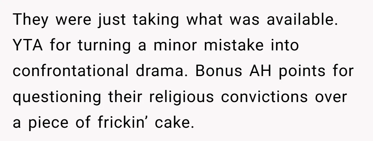 They were just taking what was available.   YTA for turning a minor mistake into confrontational drama. Bonus AH points for questioning their religious convictions over a piece of frickin’ cake.