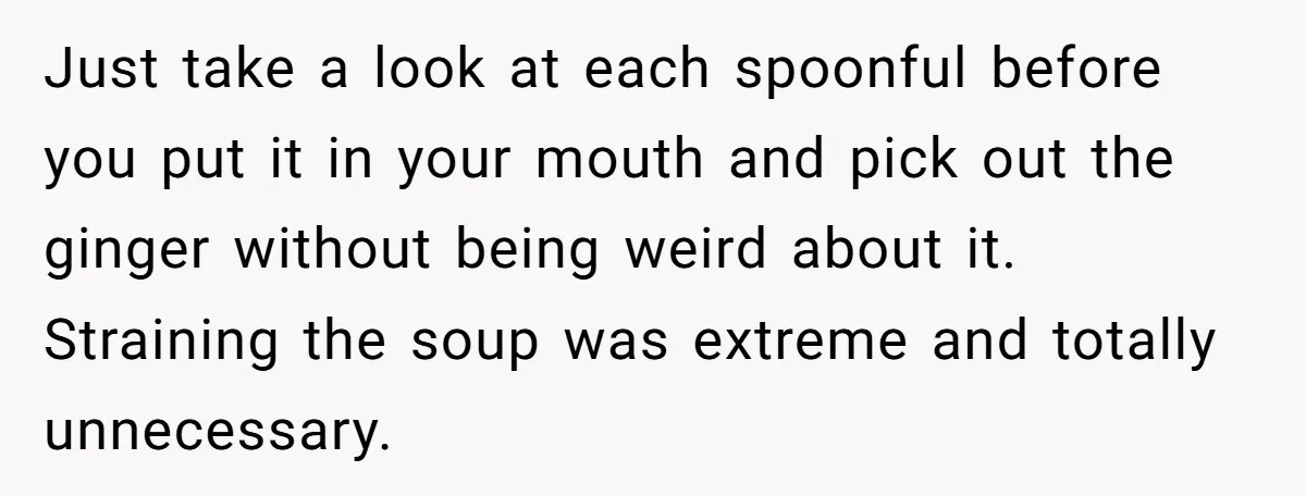 Just take a look at each spoonful before you put it in your mouth and pick out the ginger without being weird about it. Straining the soup was extreme and...