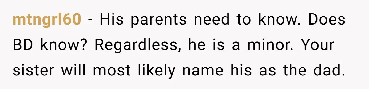 mtngrl60 − His parents need to know. Does BD know? Regardless, he is a minor. Your sister will most likely name his as the dad.