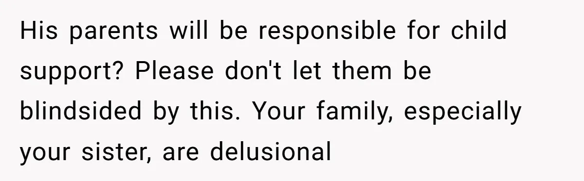 His parents will be responsible for child support? Please don't let them be blindsided by this. Your family, especially your sister, are delusional