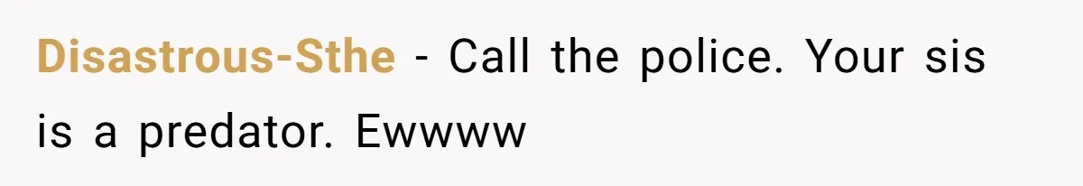Disastrous-Sthe − Call the police. Your sis is a predator. Ewwww