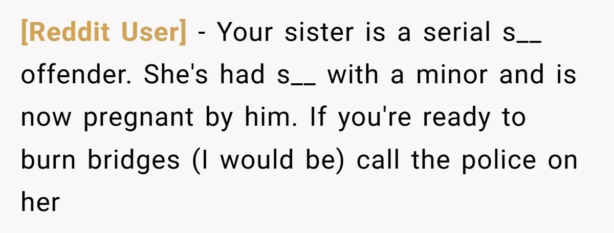[Reddit User] − Your sister is a serial s__ offender. She's had s__ with a minor and is now pregnant by him. If you're ready to burn bridges (I would...