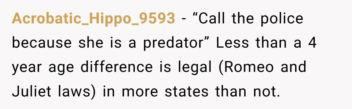 Acrobatic_Hippo_9593 − “Call the police because she is a predator” Less than a 4 year age difference is legal (Romeo and Juliet laws) in more states than not.