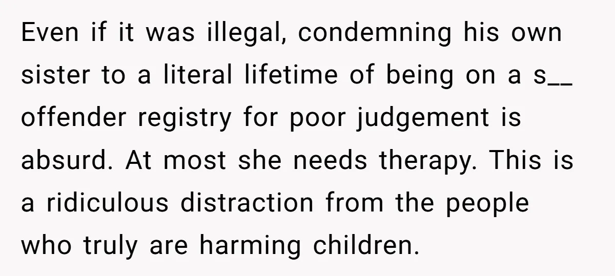 Even if it was illegal, condemning his own sister to a literal lifetime of being on a s__ offender registry for poor judgement is absurd. At most she needs therapy....