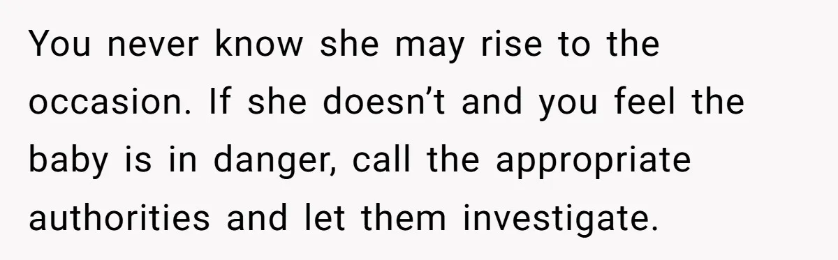 You never know she may rise to the occasion. If she doesn’t and you feel the baby is in danger, call the appropriate authorities and let them investigate.