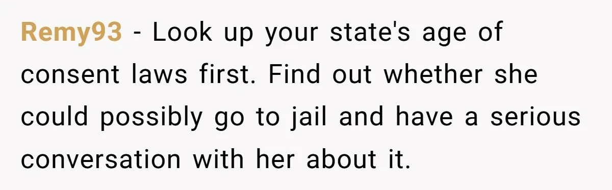 Remy93 − Look up your state's age of consent laws first. Find out whether she could possibly go to jail and have a serious conversation with her about it.