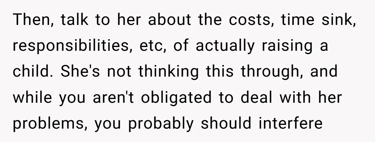 Then, talk to her about the costs, time sink, responsibilities, etc, of actually raising a child. She's not thinking this through, and while you aren't obligated to deal with her...