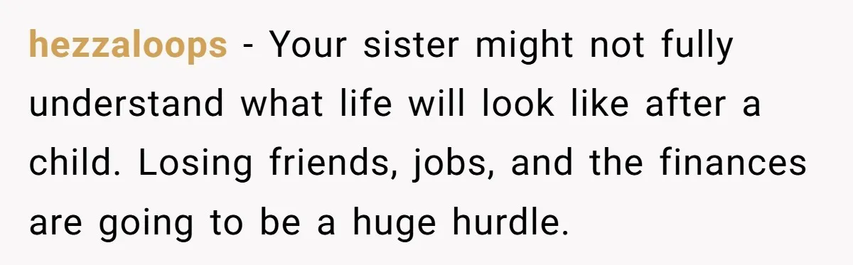 hezzaloops − Your sister might not fully understand what life will look like after a child. Losing friends, jobs, and the finances are going to be a huge hurdle.