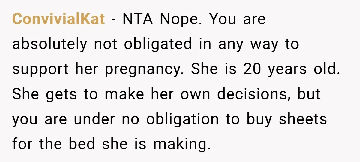 ConvivialKat − NTA Nope. You are absolutely not obligated in any way to support her pregnancy. She is 20 years old. She gets to make her own decisions, but you...