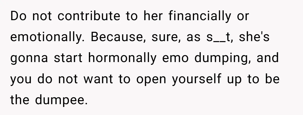 Do not contribute to her financially or emotionally. Because, sure, as s__t, she's gonna start hormonally emo dumping, and you do not want to open yourself up to be the...