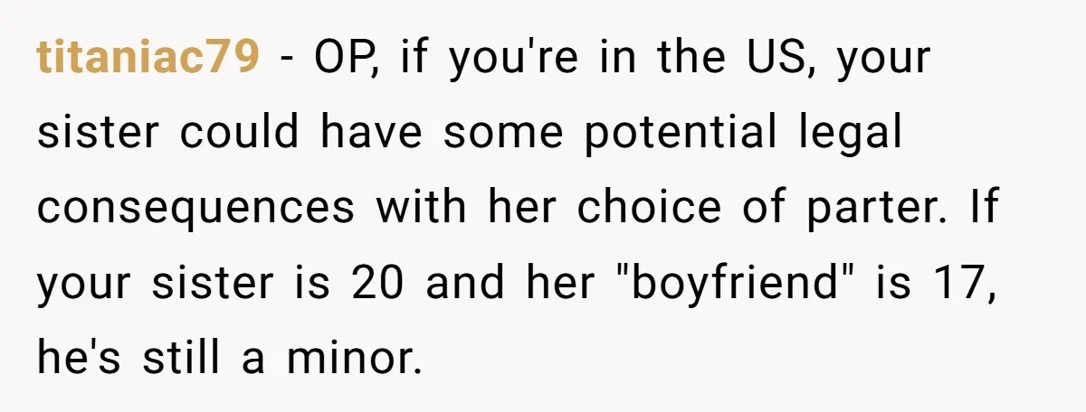 titaniac79 − OP, if you're in the US, your sister could have some potential legal consequences with her choice of parter. If your sister is 20 and her "boyfriend" is...