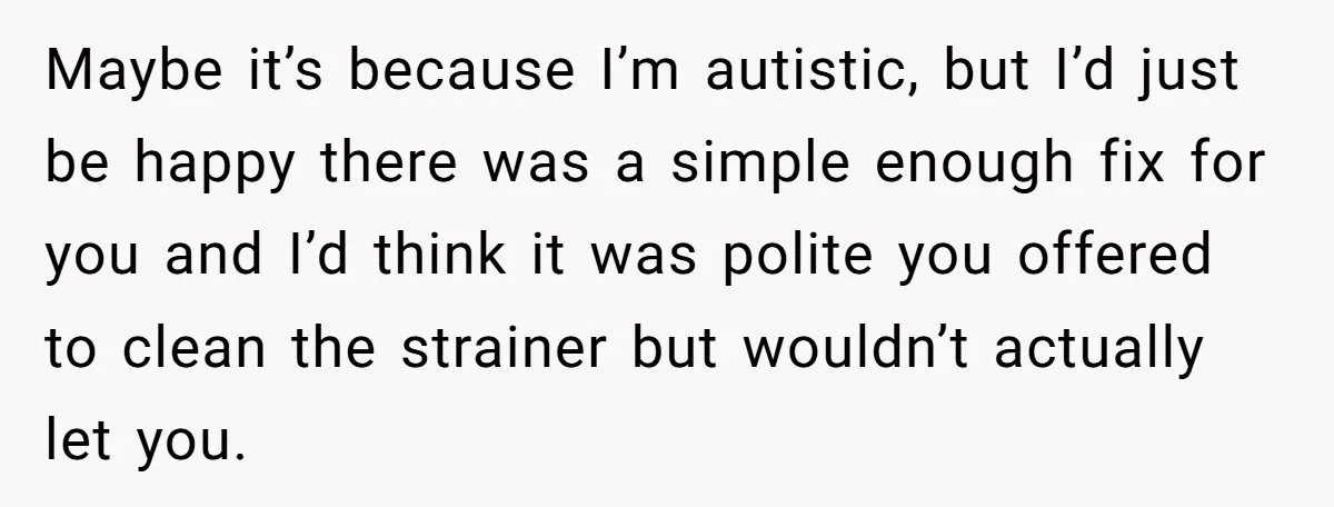 Maybe it’s because I’m autistic, but I’d just be happy there was a simple enough fix for you and I’d think it was polite you offered to clean the strainer...