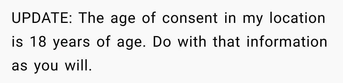 UPDATE: The age of consent in my location is 18 years of age. Do with that information as you will.