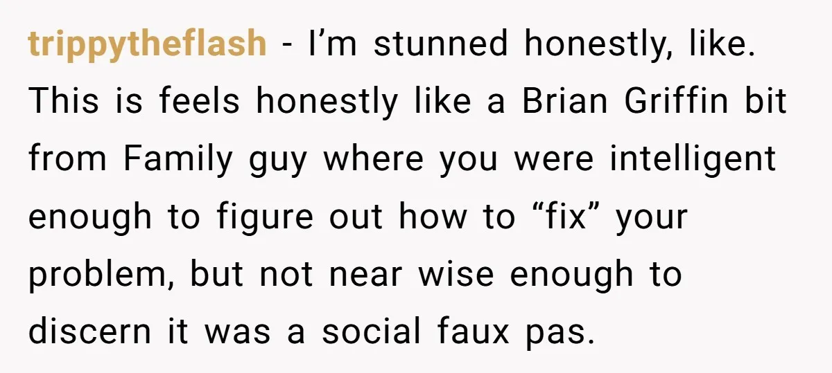 trippytheflash − I’m stunned honestly, like. This is feels honestly like a Brian Griffin bit from Family guy where you were intelligent enough to figure out how to “fix” your...