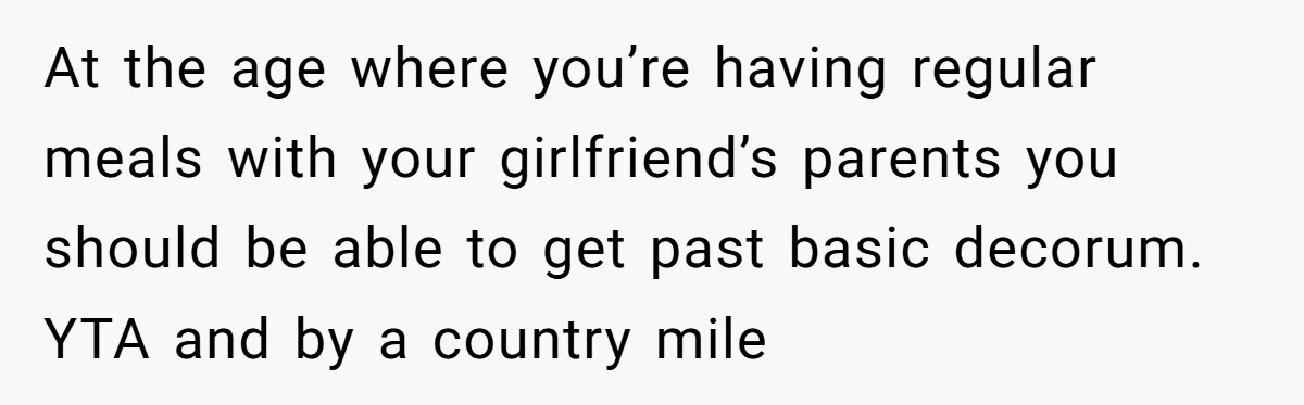 At the age where you’re having regular meals with your girlfriend’s parents you should be able to get past basic decorum. YTA and by a country mile