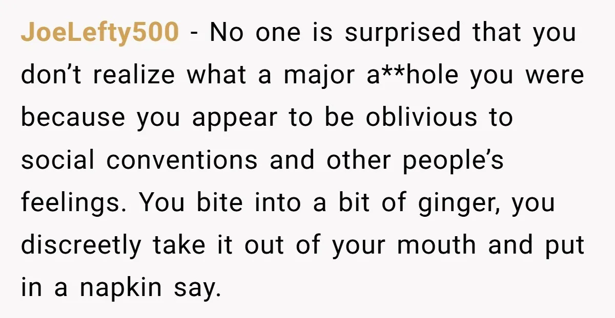JoeLefty500 − No one is surprised that you don’t realize what a major a**hole you were because you appear to be oblivious to social conventions and other people’s feelings. You...