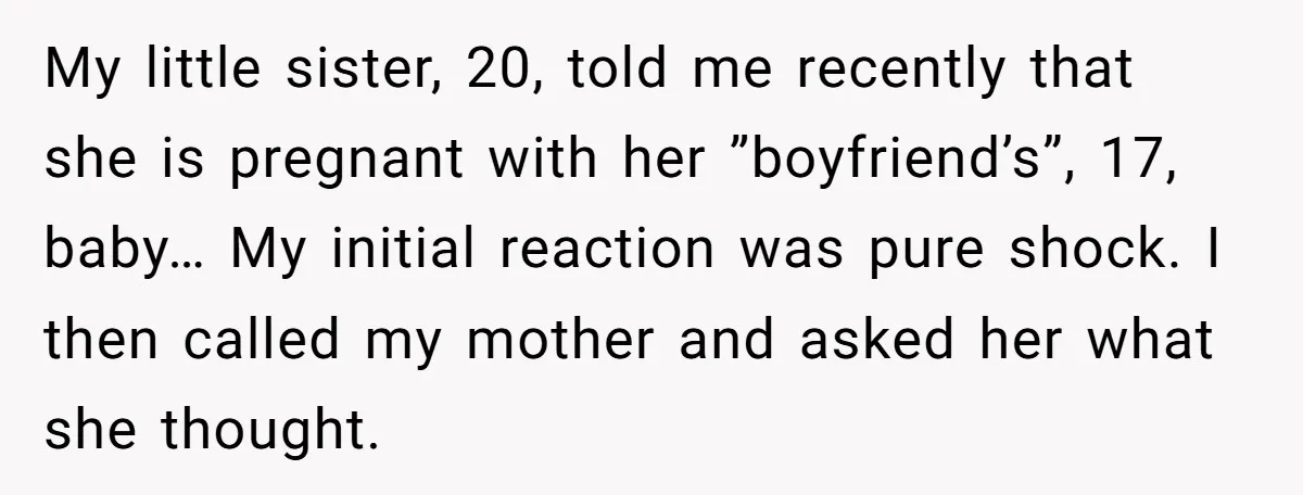 My little sister, 20, told me recently that she is pregnant with her ”boyfriend’s”, 17, baby… My initial reaction was pure shock. I then called my mother and asked her...