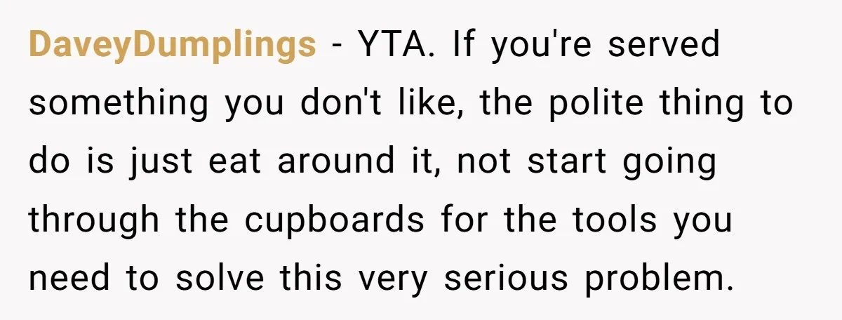DaveyDumplings − YTA. If you're served something you don't like, the polite thing to do is just eat around it, not start going through the cupboards for the tools you...
