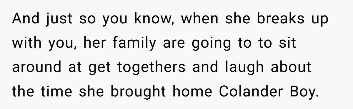 And just so you know, when she breaks up with you, her family are going to to sit around at get togethers and laugh about the time she brought home...