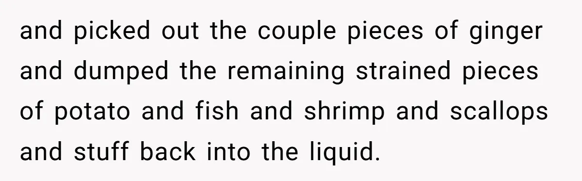 and picked out the couple pieces of ginger and dumped the remaining strained pieces of potato and fish and shrimp and scallops and stuff back into the liquid.