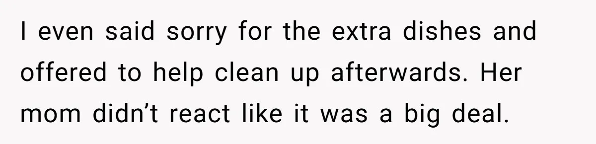 I even said sorry for the extra dishes and offered to help clean up afterwards. Her mom didn’t react like it was a big deal.