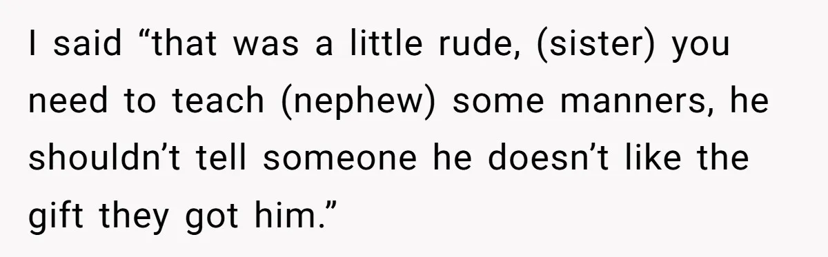I said “that was a little rude, (sister) you need to teach (nephew) some manners, he shouldn’t tell someone he doesn’t like the gift they got him.”