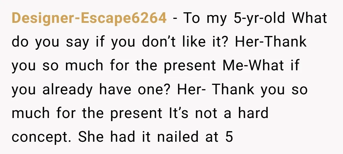 Designer-Escape6264 − To my 5-yr-old What do you say if you don’t like it? Her-Thank you so much for the present Me-What if you already have one? Her- Thank you...