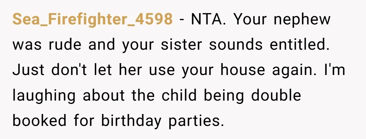 Sea_Firefighter_4598 − NTA. Your nephew was rude and your sister sounds entitled. Just don't let her use your house again. I'm laughing about the child being double booked for birthday...
