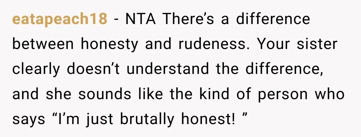eatapeach18 − NTA There’s a difference between honesty and rudeness. Your sister clearly doesn’t understand the difference, and she sounds like the kind of person who says “I’m just brutally...
