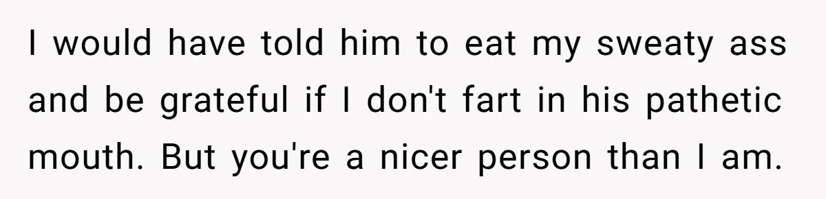 I would have told him to eat my sweaty ass and be grateful if I don't fart in his pathetic mouth. But you're a nicer person than I am.