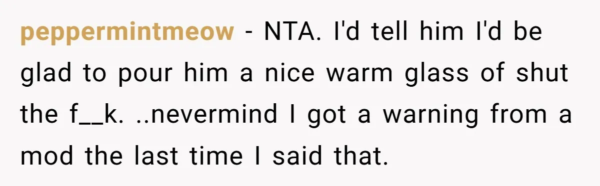 peppermintmeow − NTA. I'd tell him I'd be glad to pour him a nice warm glass of shut the f__k. ..nevermind I got a warning from a mod the last...