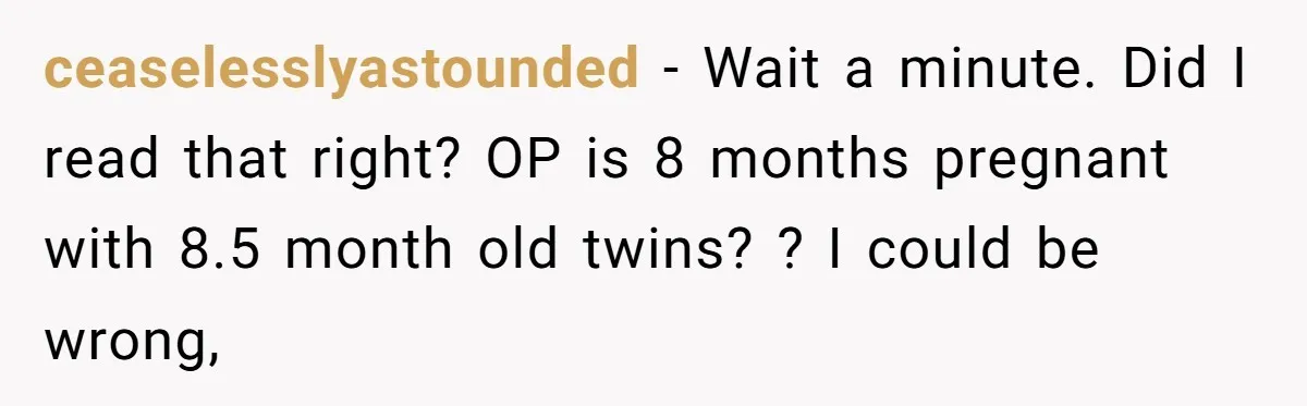 ceaselesslyastounded − Wait a minute. Did I read that right? OP is 8 months pregnant with 8.5 month old twins? ? I could be wrong,