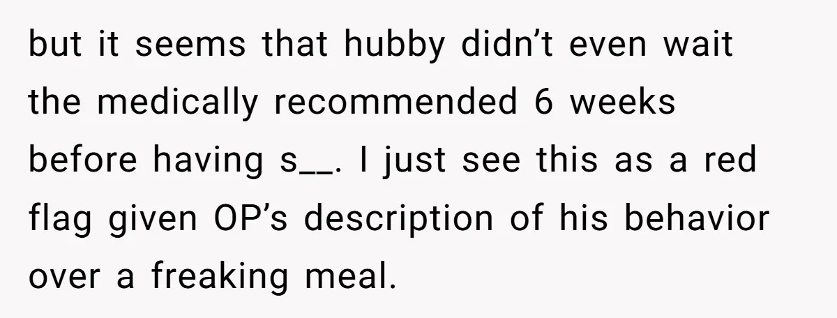but it seems that hubby didn’t even wait the medically recommended 6 weeks before having s__. I just see this as a red flag given OP’s description of his behavior...