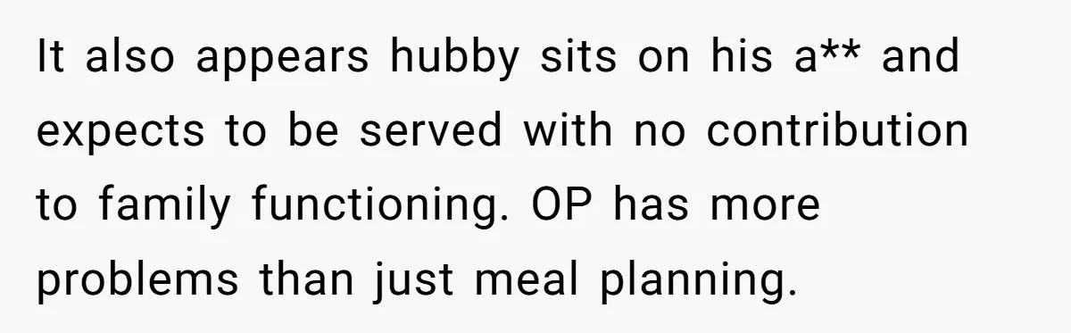 It also appears hubby sits on his a** and expects to be served with no contribution to family functioning. OP has more problems than just meal planning.