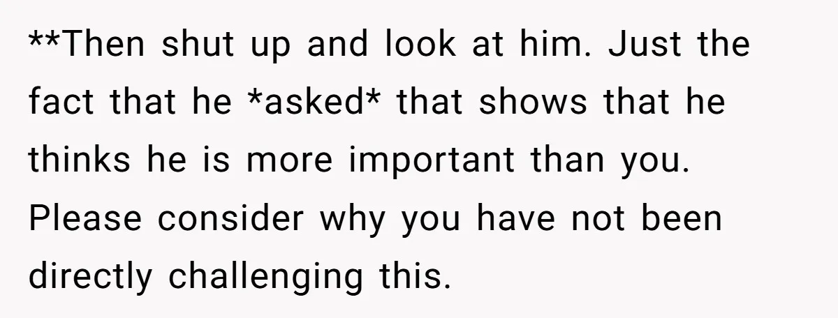 **Then shut up and look at him. Just the fact that he *asked* that shows that he thinks he is more important than you. Please consider why you have not...