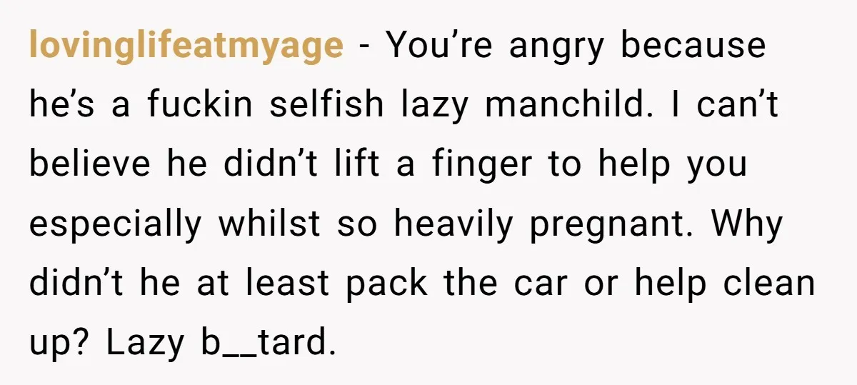 lovinglifeatmyage − You’re angry because he’s a fuckin selfish lazy manchild. I can’t believe he didn’t lift a finger to help you especially whilst so heavily pregnant. Why didn’t he...