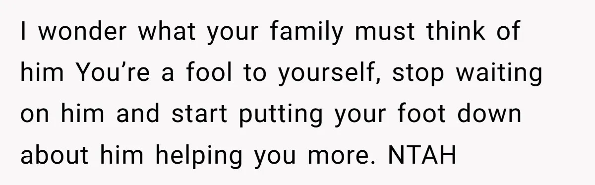 I wonder what your family must think of him You’re a fool to yourself, stop waiting on him and start putting your foot down about him helping you more. NTAH