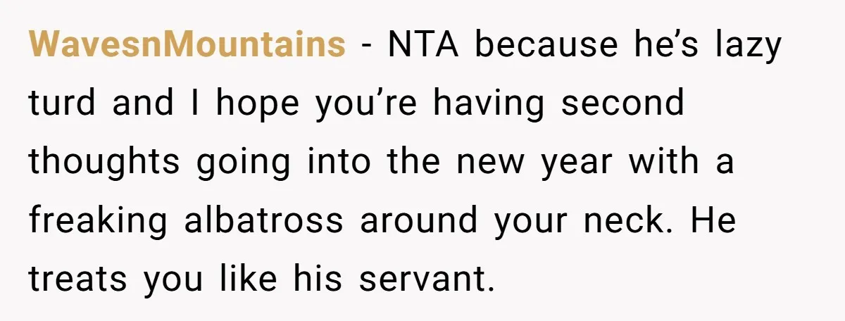 WavesnMountains − NTA because he’s lazy turd and I hope you’re having second thoughts going into the new year with a freaking albatross around your neck. He treats you like...
