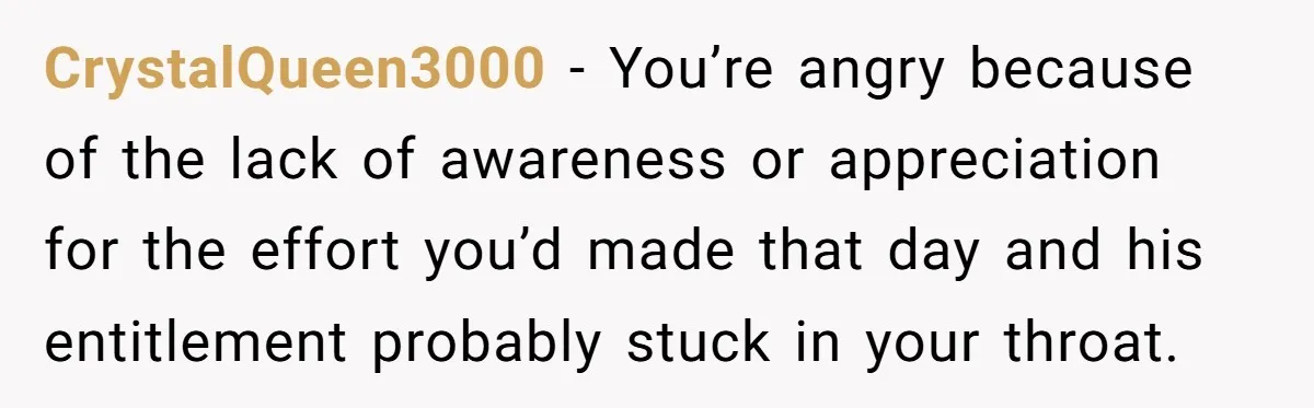 CrystalQueen3000 − You’re angry because of the lack of awareness or appreciation for the effort you’d made that day and his entitlement probably stuck in your throat.