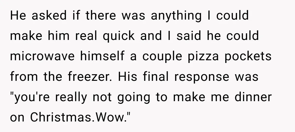 He asked if there was anything I could make him real quick and I said he could microwave himself a couple pizza pockets from the freezer. His final response was...