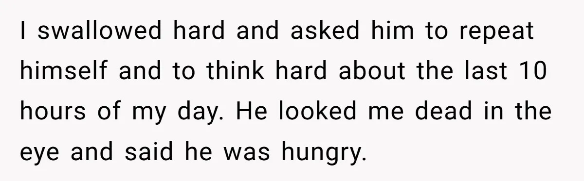 I swallowed hard and asked him to repeat himself and to think hard about the last 10 hours of my day. He looked me dead in the eye and said...